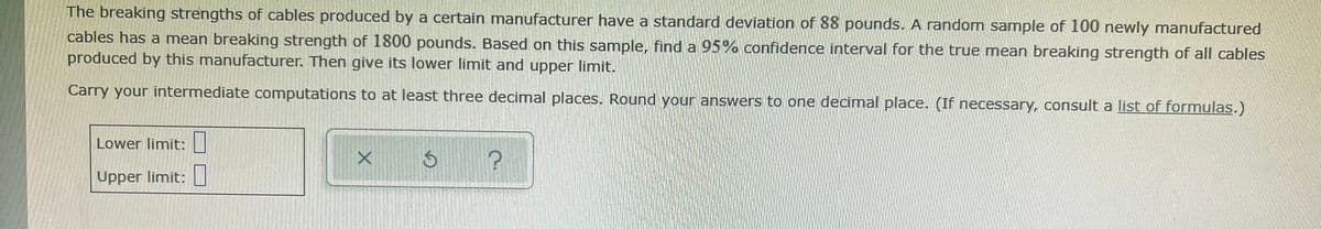 The breaking strengths of cables produced by a certain manufacturer have a standard deviation of 88 pounds. A random sample of 100 newly manufactured
cables has a mean breaking strength of 1800 pounds. Based on this sample, find a 95% confidence interval for the true mean breaking strength of all cables
produced by this manufacturer. Then give its lower limit and upper limit.
Carry your intermediate computations to at least three decimal places. Round your answers to one decimal place. (If necessary, consult a list of formulas.)
Lower limit:|
Upper limit:
