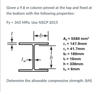 Given a 9.8 m column pinned at the top and fixed at
the bottom with the following properties:
Fy = 345 MPa. Use NSCP 2015
A= 5580 mm
r. = 147.9mm
ry = 41.7mm
b, = 180mm
t= 10mm
h= 330mm
t = 6mm
Determine the allowable compressive strength. (kN)
