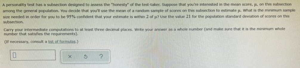 A personality test has a subsection designed to assess the "honesty" of the test-taker. Suppose that you're interested in the mean score, p, on this subsection
among the general population. You decide that you'll use the mean of a random sample of scores on this subsection to estimate u. What is the minimum sample
size needed in order for you to be 95% confident that your estimate is within 2 of u? Use the value 21 for the population standard deviation of scores on this
subsection.
Carry your intermediate computations to at least three decimal places. Write your answer as a whole number (and make sure that it is the minimum whole
number that satisfies the requirements).
(If necessary, consult a list of formulas.)
