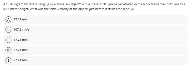 A 1.5-kilogram block X is hanging by a string. An objectY with a mass of 30.0grams penetrated in the block X and they both rise to a
0.15-meter height. What was the initial velocity of the objectY just before it strikes the block X?
A 77.21 m/s
B 107.21 m/s
87.21 m/s
D 67.21 m/s
E) 97.21 m/s
