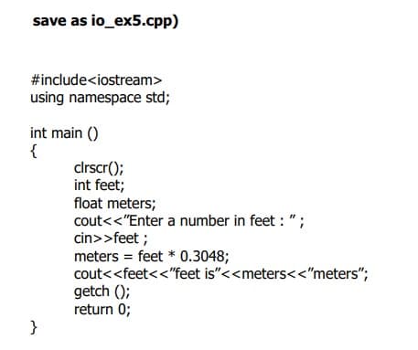 save as io_ex5.cpp)
#include<iostream>
using namespace std;
int main ()
{
clrscr();
int feet;
float meters;
cout<<"Enter a number in feet : ";
cin>>feet ;
meters = feet * 0.3048;
cout<<feet<<"feet is"<<meters<<"meters";
getch ();
return 0;
}
