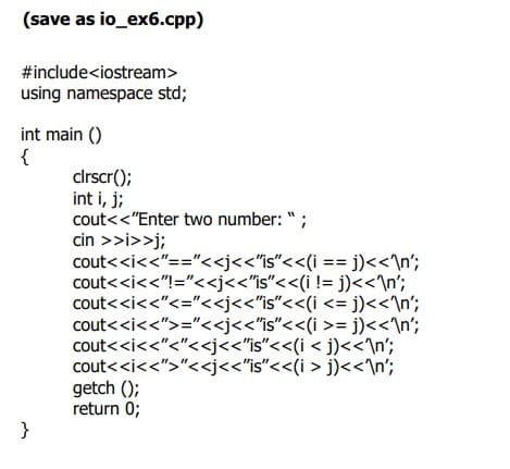 (save as io_ex6.cpp)
#include<iostream>
using namespace std;
int main ()
{
clrscr();
int i, j;
cout<<"Enter two number: " ;
cin >>i>>j;
cout<<i<<"=="<<j<<'is"<<(i == j)<<\n';
cout<<i<<"!="<<j<<"is"<<(i != j)<<\n';
cout<<i<<"<="<<j<<"is"<<(i <= j)<<\n';
cout<<i<<">="<<j<<"is"<<(i >= j)<<\n';
cout<<i<<"<"<<j<<"is"<<(i < j)<<\n';
cout<<i<<">"<<j<<'is"<<(i > j)<<\n°;
getch ();
return 0;
}
