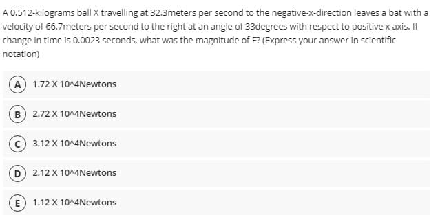 A 0.512-kilograms ball X travelling at 32.3meters per second to the negative-x-direction leaves a bat with a
velocity of 66.7meters per second to the right at an angle of 33degrees with respect to positive x axis. If
change in time is 0.0023 seconds, what was the magnitude of F? (Express your answer in scientific
notation)
A 1.72 X 10^4Newtons
B) 2.72 X 10^4Newtons
3.12 X 10^4Newtons
2.12 X 10^4Newtons
E 1.12 X 10^4Newtons
