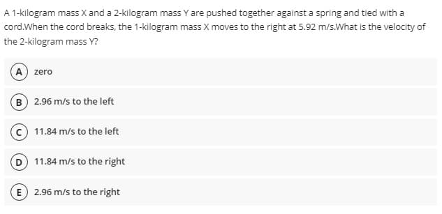 A 1-kilogram mass X and a 2-kilogram mass Y are pushed together against a spring and tied with a
cord.When the cord breaks, the 1-kilogram mass X moves to the right at 5.92 m/s.What is the velocity of
the 2-kilogram mass Y?
A zero
B 2.96 m/s to the left
11.84 m/s to the left
D 11.84 m/s to the right
E 2.96 m/s to the right
