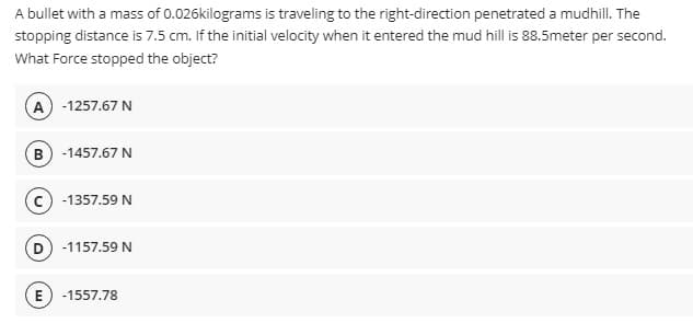 A bullet with a mass of 0.026kilograms is traveling to the right-direction penetrated a mudhill. The
stopping distance is 7.5 cm. If the initial velocity when it entered the mud hill is 88.5meter per second.
What Force stopped the object?
A -1257.67 N
B -1457.67 N
-1357.59 N
D -1157.59 N
-1557.78
