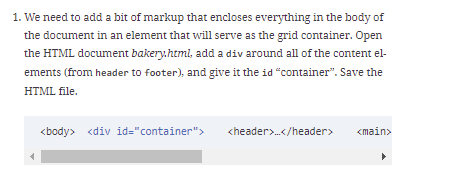 1. We need to add a bit of markup that encloses everything in the body of
the document in an element that will serve as the grid container. Open
the HTML document bakery.html, add a div around all of the content el-
ements (from header to footer), and give it the id "container". Save the
HTML file.
<body> <div id="container">
<header>.</header>
<main>
