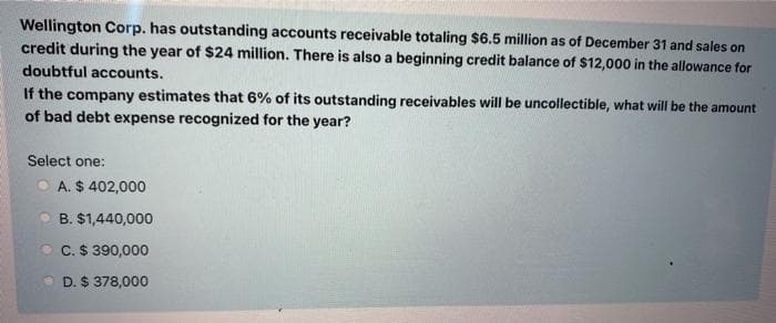 Wellington Corp. has outstanding accounts receivable totaling $6.5 million as of December 31 and sales on
credit during the year of $24 million. There is also a beginning credit balance of $12,000 in the allowance for
doubtful accounts.
If the company estimates that 6% of its outstanding receivables will be uncollectible, what will be the amount
of bad debt expense recognized for the year?
Select one:
A. $ 402,000
B. $1,440,000
C. $ 390,000
D. $ 378,000
