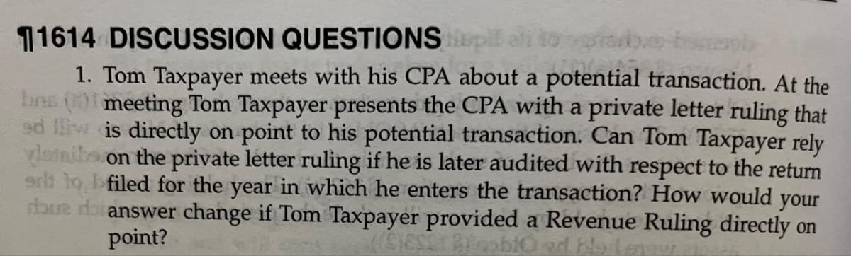 11614 DISCUSSION QUESTIONSp ali togib.e
1. Tom Taxpayer meets with his CPA about a potential transaction. At the
bns (0 meeting Tom Taxpayer presents the CPA with a private letter ruling that
ed lliw is directly on point to his potential transaction. Can Tom Taxpayer rely
vlataiba on the private letter ruling if he is later audited with respect to the return
ert to bfiled for the year in which he enters the transaction? How would your
dhue dianswer change if Tom Taxpayer provided a Revenue Ruling directly on
point?
nd blaleuw
