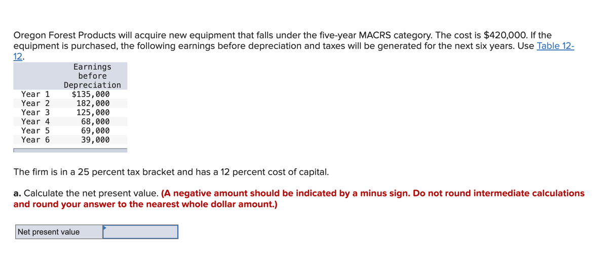 Oregon Forest Products will acquire new equipment that falls under the five-year MACRS category. The cost is $420,000. If the
equipment is purchased, the following earnings before depreciation and taxes will be generated for the next six years. Use Table 12-
12.
Year 1
Year 2
Year 3
Year 4
Year 5
Year 6
Earnings
before
Depreciation
$135,000
182,000
125,000
68,000
69,000
39,000
The firm is in a 25 percent tax bracket and has a 12 percent cost of capital.
a. Calculate the net present value. (A negative amount should be indicated by a minus sign. Do not round intermediate calculations
and round your answer to the nearest whole dollar amount.)
Net present value