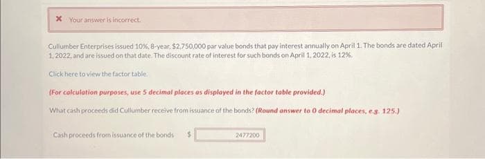 x Your answer is incorrect.
Cullumber Enterprises issued 10%, 8-year, $2,750,000 par value bonds that pay interest annually on April 1. The bonds are dated April
1, 2022, and are issued on that date. The discount rate of interest for such bonds on April 1, 2022, is 12%.
Click here to view the factor table
(For calculation purposes, use 5 decimal places as displayed in the factor table provided.)
What cash proceeds did Cullumber receive from issuance of the bonds? (Round answer to 0 decimal places, e.g. 125.)
Cash proceeds from issuance of the bonds
$
2477200