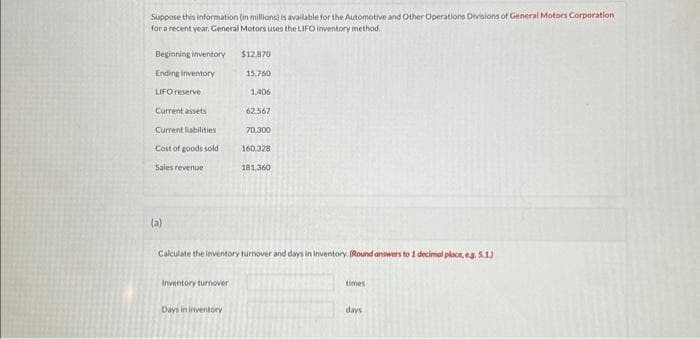 Suppose this information (in millions) is available for the Automotive and Other Operations Divisions of General Motors Corporation
for a recent year, General Motors uses the LIFO inventory method.
Beginning inventory
Ending inventory
LIFO reserve
Current assets
Current liabilities
Cost of goods sold
Sales revenue
(a)
Calculate the inventory turnover and days in inventory. (Round answers to 1 decimal place, e.g. 5.1)
Inventory turnover
$12,870
15,760
1,406
62.567
70,300
160,328
181,360
Days in inventory
times
days