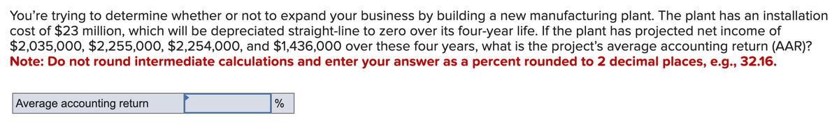 You're trying to determine whether or not to expand your business by building a new manufacturing plant. The plant has an installation
cost of $23 million, which will be depreciated straight-line to zero over its four-year life. If the plant has projected net income of
$2,035,000, $2,255,000, $2,254,000, and $1,436,000 over these four years, what is the project's average accounting return (AAR)?
Note: Do not round intermediate calculations and enter your answer as a percent rounded to 2 decimal places, e.g., 32.16.
Average accounting return
%