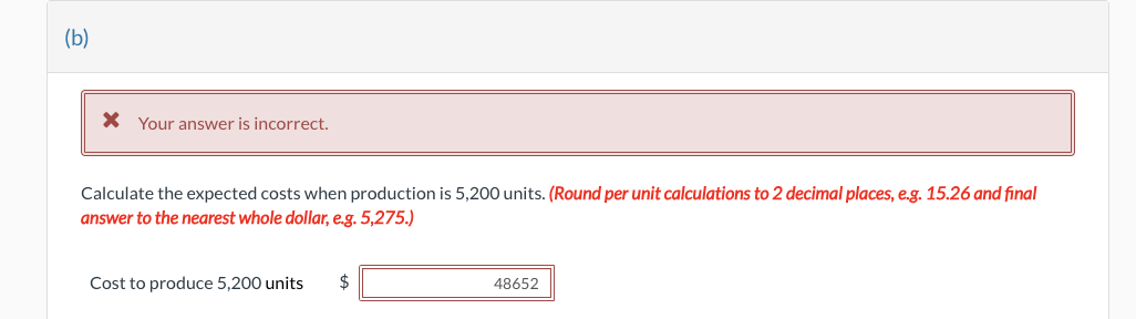 (b)
* Your answer is incorrect.
Calculate the expected costs when production is 5,200 units. (Round per unit calculations to 2 decimal places, e.g. 15.26 and final
answer to the nearest whole dollar, e.g. 5,275.)
Cost to produce 5,200 units $
48652