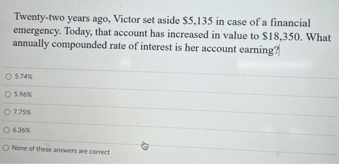 Twenty-two years ago, Victor set aside $5,135 in case of a financial
emergency. Today, that account has increased in value to $18,350. What
annually compounded rate of interest is her account earning?
5.74%
5.96%
7.75%
6.36%
O None of these answers are correct