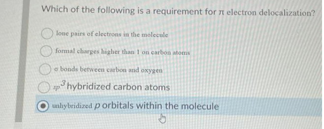 Which of the following is a requirement for electron delocalization?
lone pairs of electrons in the molecule
formal charges higher than 1 on carbon atoms
a bonds between carbon and oxygen
sp3 hybridized carbon atoms
unhybridized p orbitals within the molecule
Jy