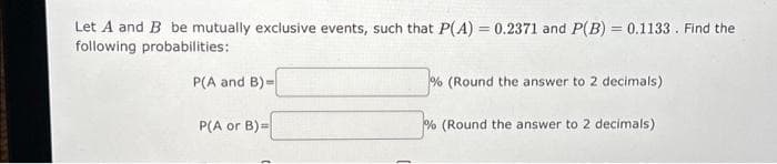 Let A and B be mutually exclusive events, such that P(A) = 0.2371 and P(B) = 0.1133. Find the
following probabilities:
P(A and B)=
P(A or B)=
% (Round the answer to 2 decimals)
% (Round the answer to 2 decimals)