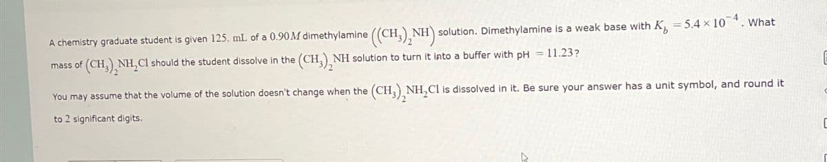 x
A chemistry graduate student is given 125. mL of a 0.90M dimethylamine ((CH3)2NH) solution. Dimethylamine is a weak base with K = 5.4 × 10. What
(CH),NH,CI should the student dissolve in the (CH), NH solution to turn it into a buffer with pH = 11.23?
You may assume that the volume of the solution doesn't change when the (CH,),NH,CI is dissolved in it. Be sure your answer has a unit symbol, and round it
to 2 significant digits.