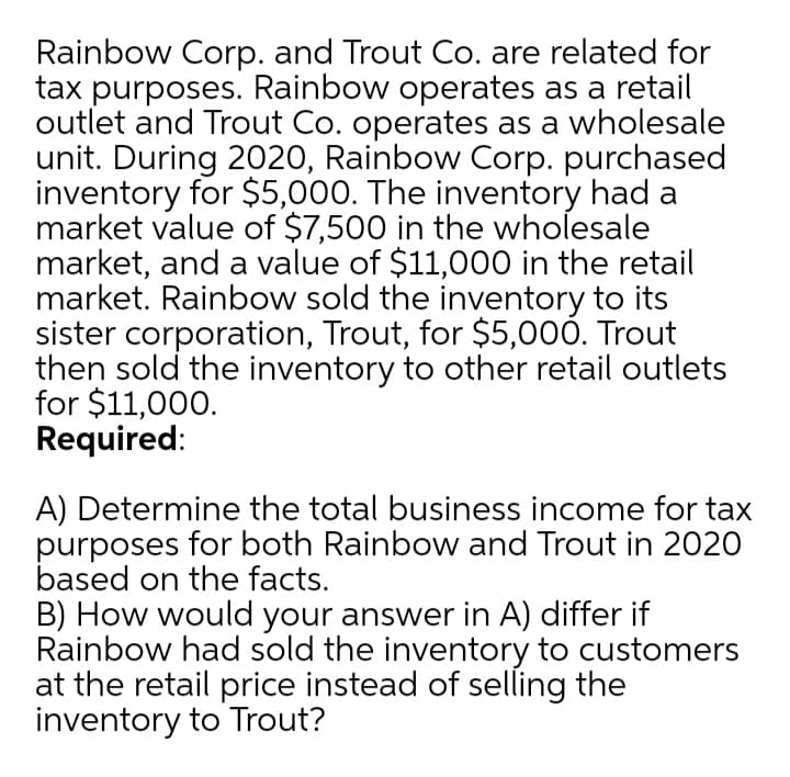 Rainbow Corp. and Trout Co. are related for
tax purposes. Rainbow operates as a retail
outlet and Trout Co. operates as a wholesale
unit. During 2020, Rainbow Corp. purchased
inventory for $5,000. The inventory had a
market value of $7,500 in the wholesale
market, and a value of $11,000 in the retail
market. Rainbow sold the inventory to its
sister corporation, Trout, for $5,000. Trout
then sold the inventory to other retail outlets
for $11,000.
Required:
A) Determine the total business income for tax
purposes for both Rainbow and Trout in 2020
based on the facts.
B) How would your answer in A) differ if
Rainbow had sold the inventory to customers
at the retail price instead of selling the
inventory to Trout?
