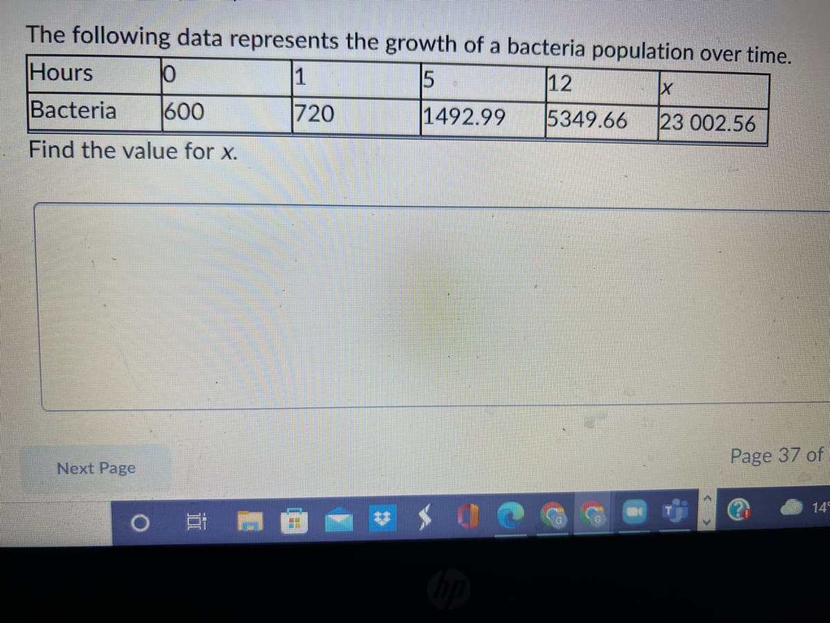 The following data represents the growth of a bacteria population over time.
Hours
1
5
12
Bacteria
600
720
1492.99
5349.66
23 002.56
Find the value for x.
Page 37 of
Next Page
14
