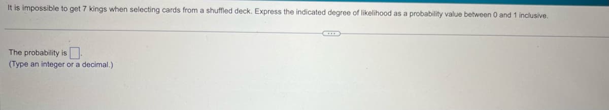 It is impossible to get 7 kings when selecting cards from a shuffled deck. Express the indicated degree of likelihood as a probability value between 0 and 1 inclusive.
The probability is
(Type an integer or a decimal.)