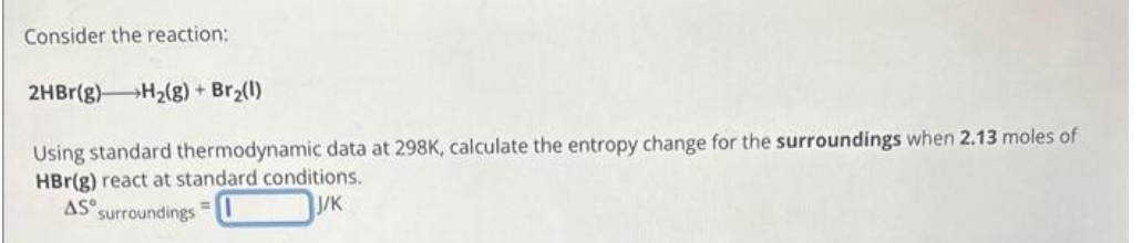 Consider the reaction:
2HBr(g) H₂(g) + Br₂(1)
Using standard thermodynamic data at 298K, calculate the entropy change for the surroundings when 2.13 moles of
HBr(g) react at standard conditions.
AS surroundings
J/K