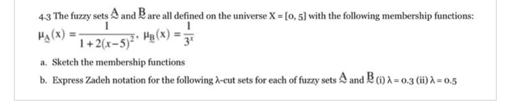 4-3 The fuzzy sets A and B are all defined on the universe X = [0, 5] with the following membership functions:
1
1
HA (X)
1+2(x-5)²
2 HB (X):
3x
a. Sketch the membership
functions
b. Express Zadeh notation for the following A-cut sets for each of fuzzy sets A and B (i) λ = 0.3 (ii) λ = 0.5