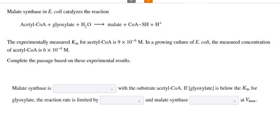 Malate synthase in E. coli catalyzes the reaction
Acetyl-CoA + glyoxylate + H₂O
malate + CoA-SH + H+
The experimentally measured Km for acetyl-CoA is 9 x 10-6 M. In a growing culture of E. coli, the measured concentration
of acetyl-CoA is 6 x 10-4 M.
Complete the passage based on these experimental results.
Malate synthase is
glyoxylate, the reaction rate is limited by
with the substrate acetyl-CoA. If [glyoxylate] is below the Km for
and malate synthase
at Vmax-