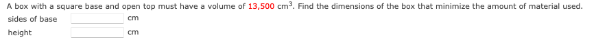 A box with a square base and open top must have a volume of 13,500 cm3. Find the dimensions of the box that minimize the amount of material used.
sides of base
cm
height
cm
