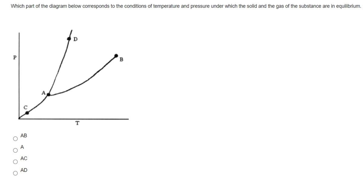 Which part of the diagram below corresponds to the conditions of temperature and pressure under which the solid and the gas of the substance are in equilibrium.
A
T
АВ
АС
AD
оооо
