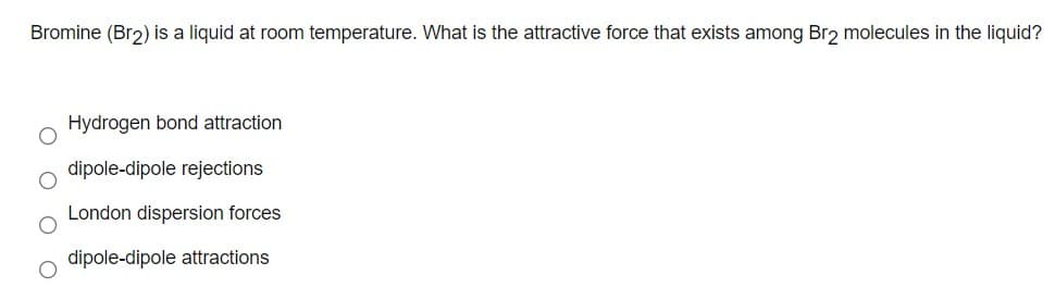 Bromine (Br2) is a liquid at room temperature. What is the attractive force that exists among Br2 molecules in the liquid?
Hydrogen bond attraction
dipole-dipole rejections
London dispersion forces
dipole-dipole attractions
O O O
