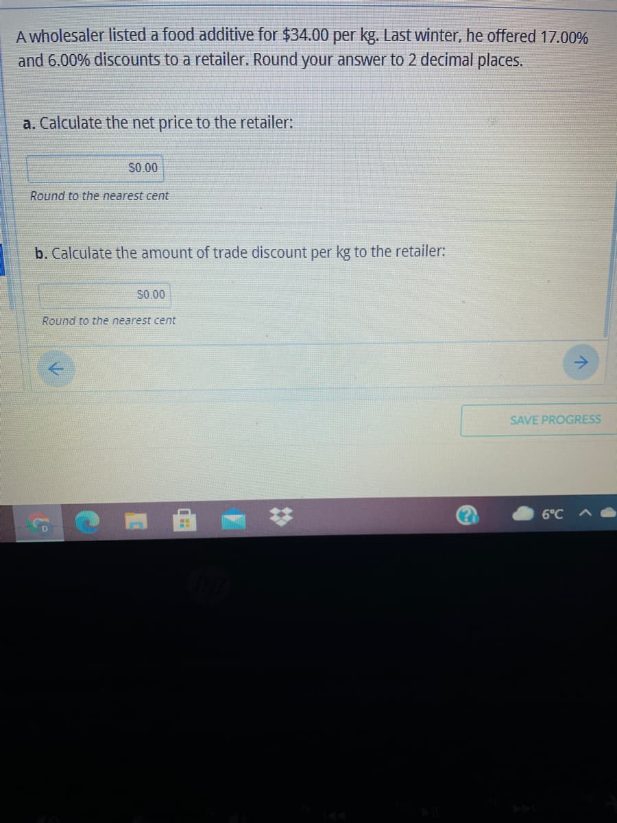 A wholesaler listed a food additive for $34.00 per kg. Last winter, he offered 17.00%
and 6.00% discounts to a retailer. Round your answer to 2 decimal places.
a. Calculate the net price to the retailer:
S0.00
Round to the nearest cent
b. Calculate the amount of trade discount per kg to the retailer:
S0.00
Round to the nearest cent
SAVE PROGRESS
6°C
%23

