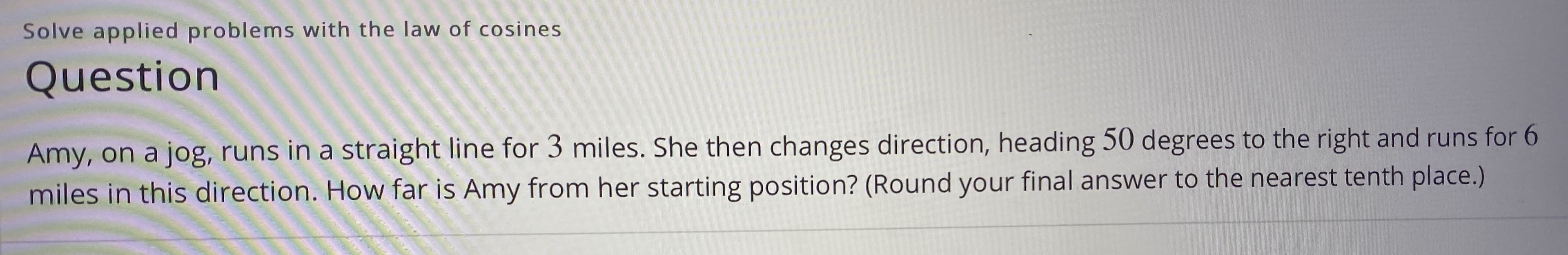 Solve applied problems with the law of cosines
Question
Amy, on a jog, runs in a straight line for 3 miles. She then changes direction, heading 50 degrees to the right and runs for 6
miles in this direction. How far is Amy from her starting position? (Round your final answer to the nearest tenth place.)
