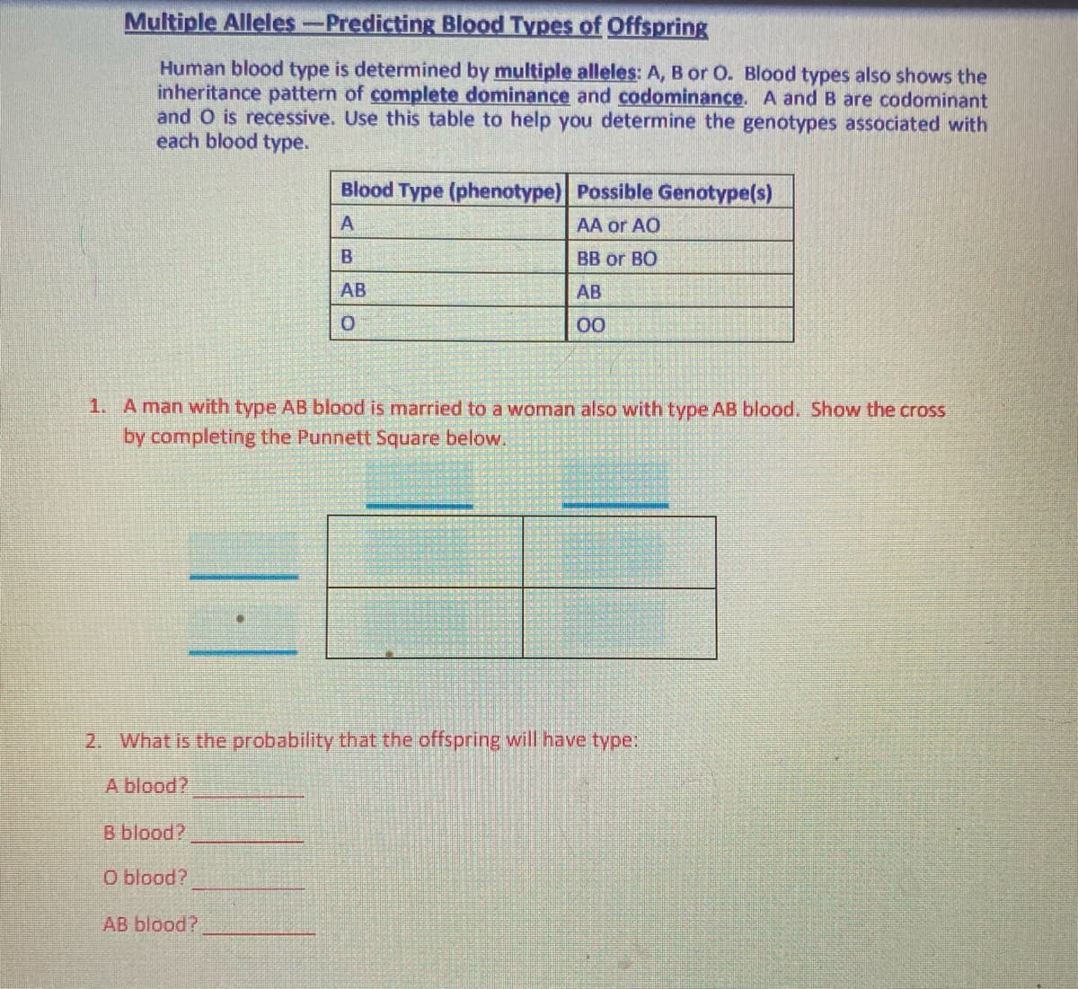 Multiple Alleles-Predicting Blood Types of Offspring
Human blood type is determined by multiple alleles: A, B or O. Blood types also shows the
inheritance pattern of complete dominance and codominance. A and B are codominant
and O is recessive. Use this table to help you determine the genotypes associated with
each blood type.
Blood Type (phenotype) Possible Genotype(s)
AA or AO
B
BB or BO
AB
AB
00
1. A man with type AB blood is married to a woman also with type AB blood. Show the cross
by completing the Punnett Square below.
2. What is the probability that the offspring will have type:
blood?
B blood?
O blood?
AB blood?
