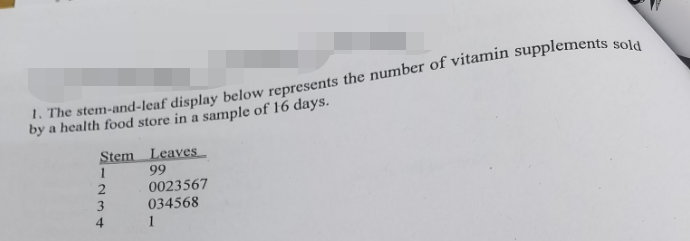 1. The stem-and-leaf display below represents the number of vitamin supplements sold
by a health food store in a sample of 16 days.
Stem
1
2
4
Leaves
99
0023567
034568
1