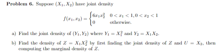 Problem 6. Suppose (X₁, X₂) have joint density
[6x₁x² 0<x₁ <1,0 < £2 <1
otherwise.
(₁,₂)=
a) Find the joint density of (Y₁, Y₂) where Y₁ = X² and Y₂ = X1 X2.
b) Find the density of Z = X₁X² by first finding the joint density of Z and U = X2, then
computing the marginal density of Z.