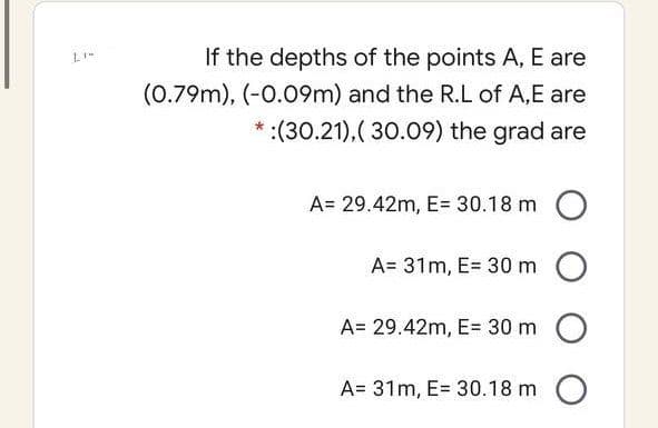 If the depths of the points A, E are
(0.79m), (-0.09m) and the R.L of A,E are
*:(30.21),( 30.09) the grad are
A= 29.42m, E= 30.18 m O
A= 31m, E= 30 m O
A= 29.42m, E= 30 m O
A= 31m, E= 30.18 m O
