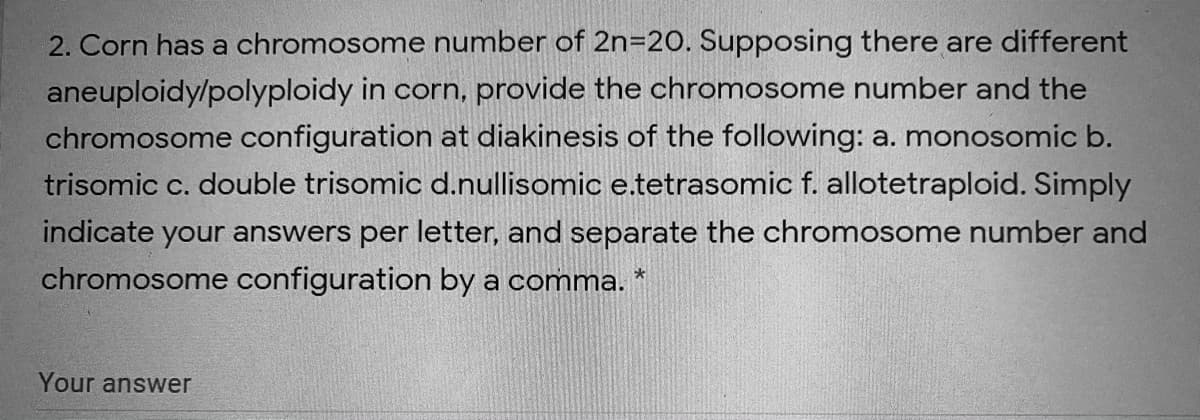 2. Corn has a chromosome number of 2n=20. Supposing there are different
aneuploidy/polyploidy in corn, provide the chromosome number and the
chromosome configuration at diakinesis of the following: a. monosomic b.
trisomic c. double trisomic d.nullisomic e.tetrasomic f. allotetraploid. Simply
indicate your answers per letter, and separate the chromosome number and
chromosome configuration by a comma. *
Your answer
