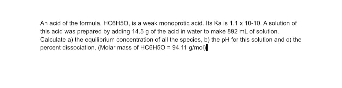 An acid of the formula, HC6H5O, is a weak monoprotic acid. Its Ka is 1.1 x 10-10. A solution of
this acid was prepared by adding 14.5 g of the acid in water to make 892 mL of solution.
Calculate a) the equilibrium concentration of all the species, b) the pH for this solution and c) the
percent dissociation. (Molar mass of HC6H5O = 94.11 g/mol)
