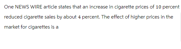 One NEWS WIRE article states that an increase in cigarette prices of 10 percent
reduced cigarette sales by about 4 percent. The effect of higher prices in the
market for cigarettes is a