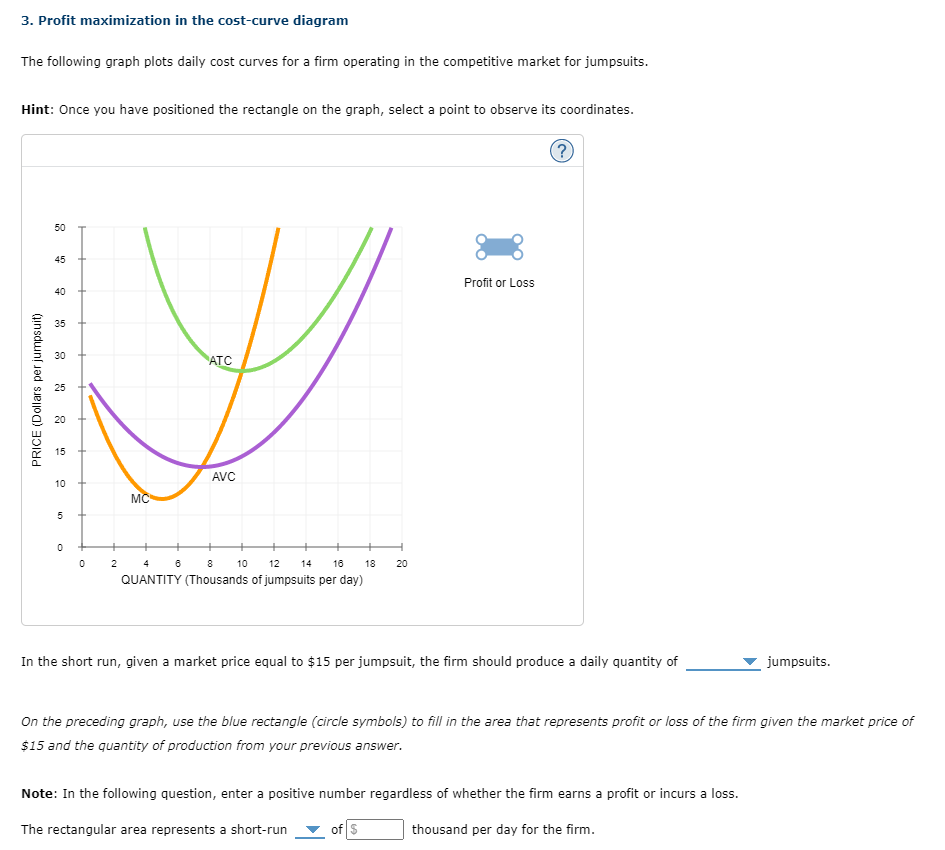 3. Profit maximization in the cost-curve diagram
The following graph plots daily cost curves for a firm operating in the competitive market for jumpsuits.
Hint: Once you have positioned the rectangle on the graph, select a point to observe its coordinates.
PRICE (Dollars per jumpsuit)
50
45
40
3.5
30
25
20
15
10
5
0
0
2
MC
ATC
6
AVC
8
10 12
14 16 18
QUANTITY (Thousands of jumpsuits per day)
H
20
Profit or Loss
?
In the short run, given a market price equal to $15 per jumpsuit, the firm should produce a daily quantity of
of $
On the preceding graph, use the blue rectangle (circle symbols) to fill in the area that represents profit or loss of the firm given the market price of
$15 and the quantity of production from your previous answer.
Note: In the following question, enter a positive number regardless of whether the firm earns a profit or incurs a loss.
thousand per day for the firm.
The rectangular area represents a short-run
jumpsuits.