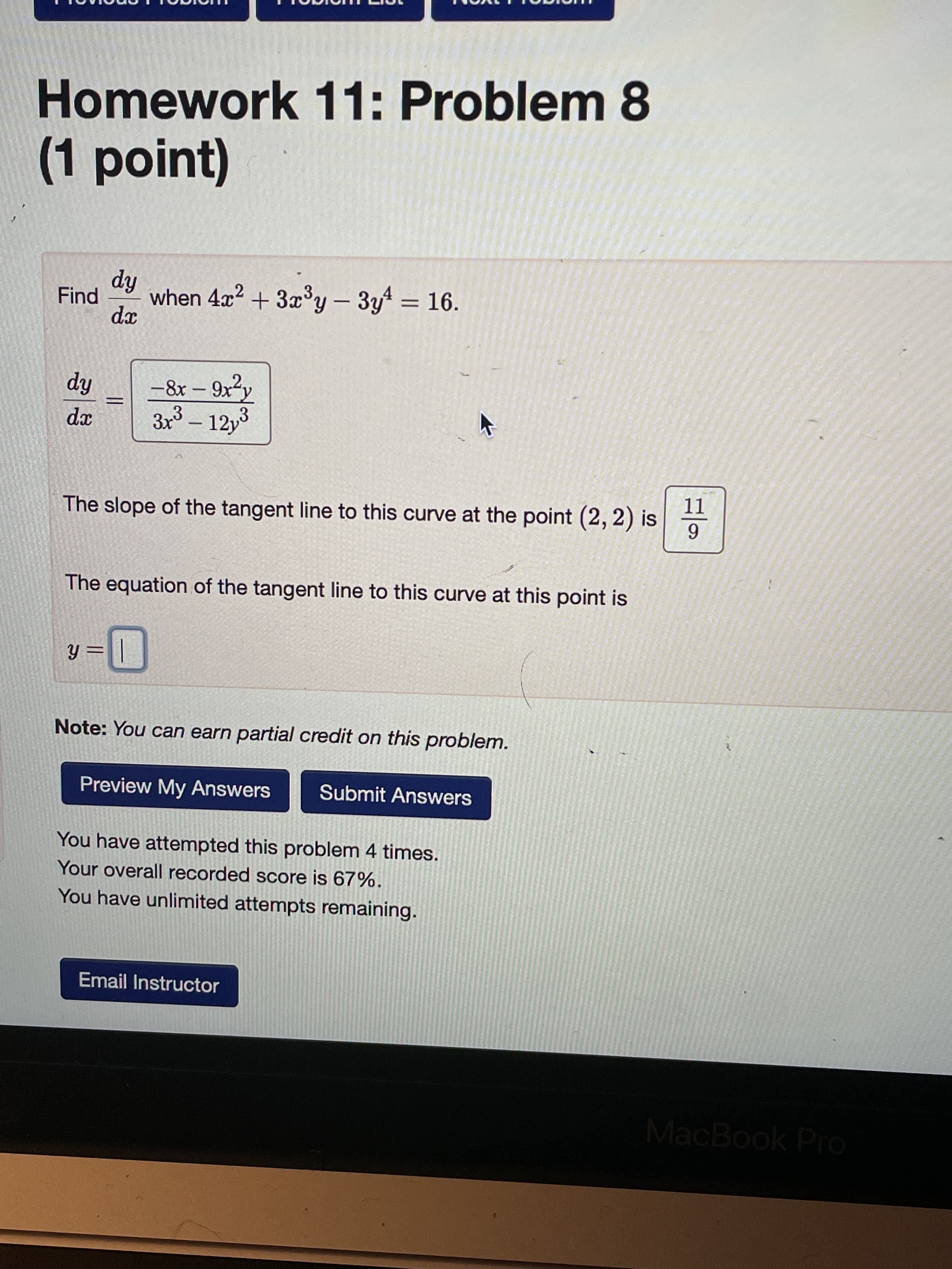 Homework 11: Problem 8
(1point)
hip
when 4x² + 3x°y – 3yt = 16.
Find
xp
-8x – 9x²y
hip
3x – 12y3
xp
-
11
The slope of the tangent line to this curve at the point (2, 2) is
6.
The equation of the tangent line to this curve at this point is
= fh
Note: You can earn partial credit on this problem.
Preview My Answers
Submit Answers
You have attempted this problem 4 times.
Your overall recorded score is 67%.
You have unlimited attempts remaining.
Email Instructor
MacBook Pro
