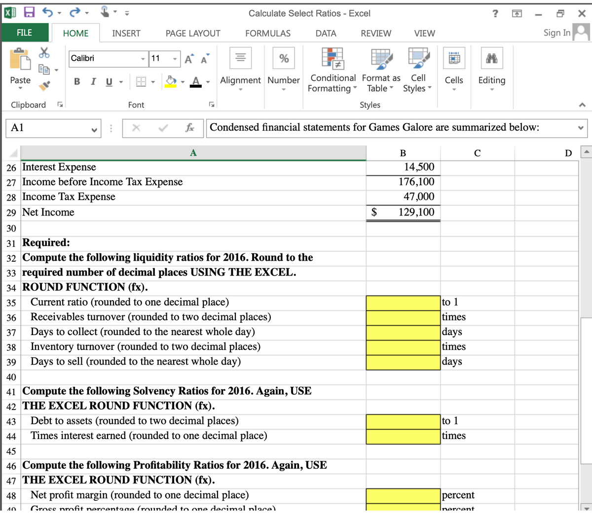 Calculate Select Ratios - Excel
FILE
НOМE
INSERT
PAGE LAYOUT
FORMULAS
DATA
REVIEW
VIEW
Sign In
Calibri
11
A A
%
Paste
в I U
Alignment Number
Conditional Format as
Cell
Cells
Editing
Formatting
Table Styles
Clipboard
Font
Styles
A1
fe
Condensed financial statements for Games Galore are summarized below:
А
D
26 Interest Expense
14,500
27 Income before Income Tax Expense
176,100
28 Income Tax Expense
47,000
29 Net Income
$
129,100
30
31 Required:
32 Compute the following liquidity ratios for 2016. Round to the
33 required number of decimal places USING THE EXCEL.
34 ROUND FUNCTION (fx).
Current ratio (rounded to one decimal place)
Receivables turnover (rounded to two decimal places)
Days to collect (rounded to the nearest whole day)
Inventory turnover (rounded to two decimal places)
Days to sell (rounded to the nearest whole day)
35
to 1
36
times
37
|days
38
times
39
days
40
41 Compute the following Solvency Ratios for 2016. Again, USE
42 THE EXCEL ROUND FUNCTION (fx).
43
Debt to assets (rounded to two decimal places)
to 1
Times interest earned (rounded to one decimal place)
44
times
45
46 Compute the following Profitability Ratios for 2016. Again, USE
47 THE EXCEL ROUND FUNCTION (fx).
48
Net profit margin (rounded to one decimal place)
percent
Gross nrofit nercentage (rounded to one decimal nlace)
Inercent
40
