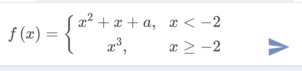 The image shows a piecewise function \( f(x) \) defined as follows:

\[
f(x) = 
\begin{cases} 
x^2 + x + a, & \text{if } x < -2 \\ 
x^3, & \text{if } x \geq -2 
\end{cases}
\]

This function is divided into two parts:

1. For \( x < -2 \), the function is given by the quadratic expression \( x^2 + x + a \).
2. For \( x \geq -2 \), the function is given by the cubic expression \( x^3 \).

There are no graphs or diagrams accompanying the function in the image.