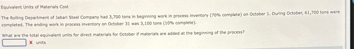 Equivalent Units of Materials Cost
The Rolling Department of Jabari Steel Company had 3,700 tons in beginning work in process inventory (70% complete) on October 1. During October, 61,700 tons were
completed. The ending work in process inventory on October 31 was 3,100 tons (10% complete).
What are the total equivalent units for direct materials for October if materials are added at the beginning of the process?
X units