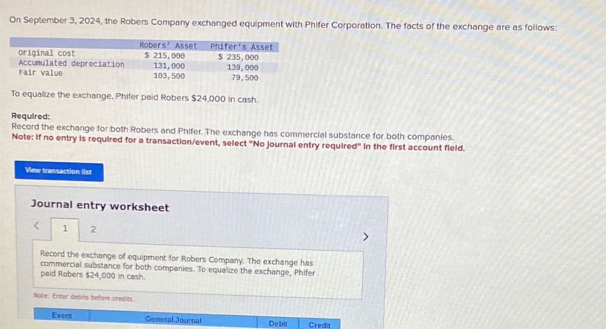 On September 3, 2024, the Robers Company exchanged equipment with Phifer Corporation. The facts of the exchange are as follows:
original cost
Accumulated depreciation
Fair value
To equalize the exchange, Phifer paid Robers $24,000 in cash.
Required:
Record the exchange for both Robers and Phifer. The exchange has commercial substance for both companies.
Note: If no entry is required for a transaction/event, select "No Journal entry required" In the first account field.
View transaction list
Journal entry worksheet
1
Robers' Asset Phifer's Asset
$ 215,000
$ 235,000
131,000
139,000
103,500
79,500
2
Record the exchange of equipment for Robers Company. The exchange has
commercial substance for both companies. To equalize the exchange, Phifer
paid Robers $24,000 in cash.
Note: Enter debits before credits.
Event
General Journal
Debit
Credit