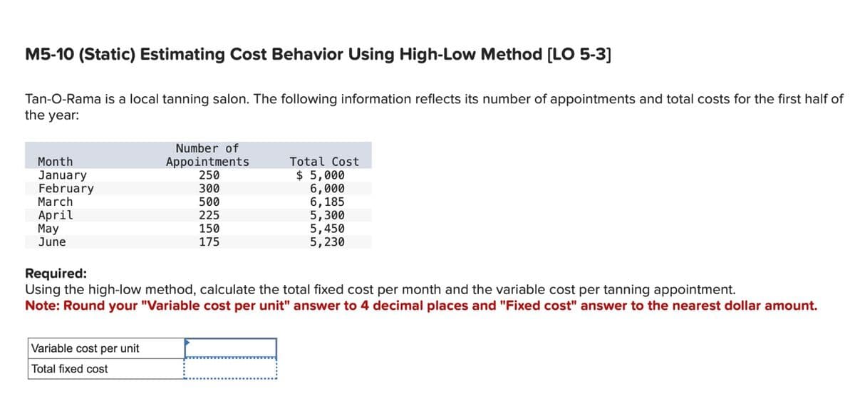 M5-10 (Static) Estimating Cost Behavior Using High-Low Method [LO 5-3]
Tan-O-Rama is a local tanning salon. The following information reflects its number of appointments and total costs for the first half of
the year:
Month
January
February
March
April
May
June
Number of
Appointments
250
Variable cost per unit
Total fixed cost
300
500
225
150
175
Total Cost
$5,000
6,000
6,185
5,300
5,450
5,230
Required:
Using the high-low method, calculate the total fixed cost per month and the variable cost per tanning appointment.
Note: Round your "Variable cost per unit" answer to 4 decimal places and "Fixed cost" answer to the nearest dollar amount.