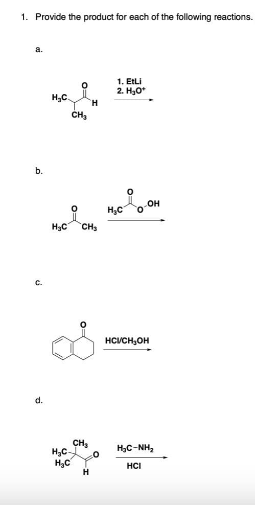 1. Provide the product for each of the following reactions.
a.
b.
С.
d.
Н.С.
О
H3C
H3C
CH3
Н3С CH3
H
CH3
0
Н
1. EtLi
2. Н3О+
H3C
O
OH
нсисH3OH
HạC-NH,
HCI