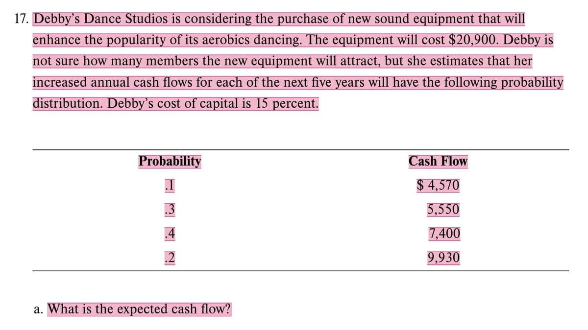 17. Debby's Dance Studios is considering the purchase of new sound equipment that will
enhance the popularity of its aerobics dancing. The equipment will cost $20,900. Debby is
not sure how many members the new equipment will attract, but she estimates that her
increased annual cash flows for each of the next five years will have the following probability
distribution. Debby's cost of capital is 15 percent.
Probability
.1
342
a. What is the expected cash flow?
Cash Flow
$4,570
5,550
7,400
9,930