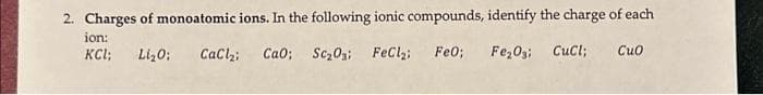 2. Charges of monoatomic ions. In the following ionic compounds, identify the charge of each
ion:
KCL; Li₂O: CaCl₂ Cao; SC₂03; FeCl₂: Fe0; Fe₂O3; CuCl; Cuo