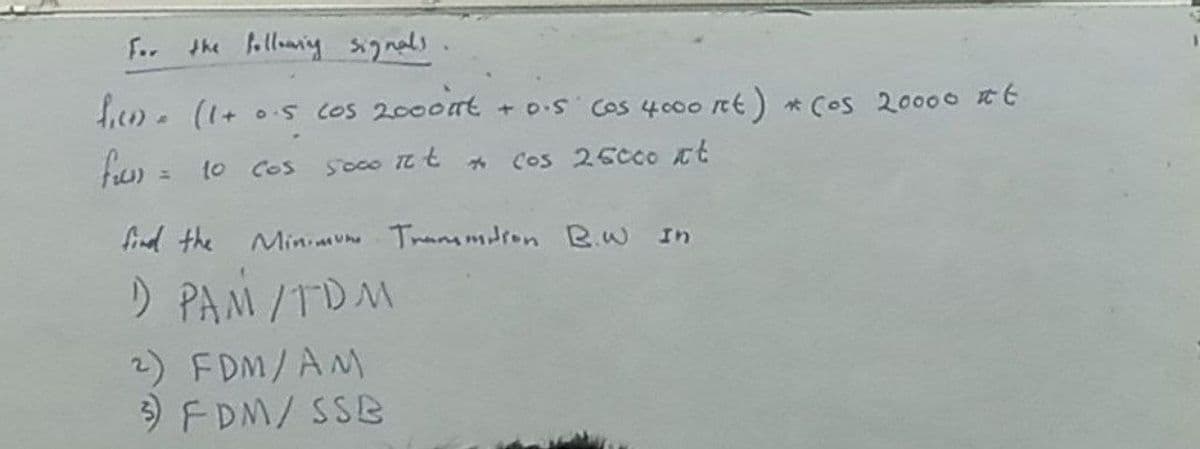 F.. illoaniy gnals
hiem.(1+ 0.5s COS 2000nt + o.S Cos 400o nt) * Cos 20000 E
fw) = 10
so00 Tt t
Cos 25c00 tt
COs
find the Miniaune Tranmmdron Rw In
D PAM/TDM
2) FDM/AM
) FDM/ SSB
